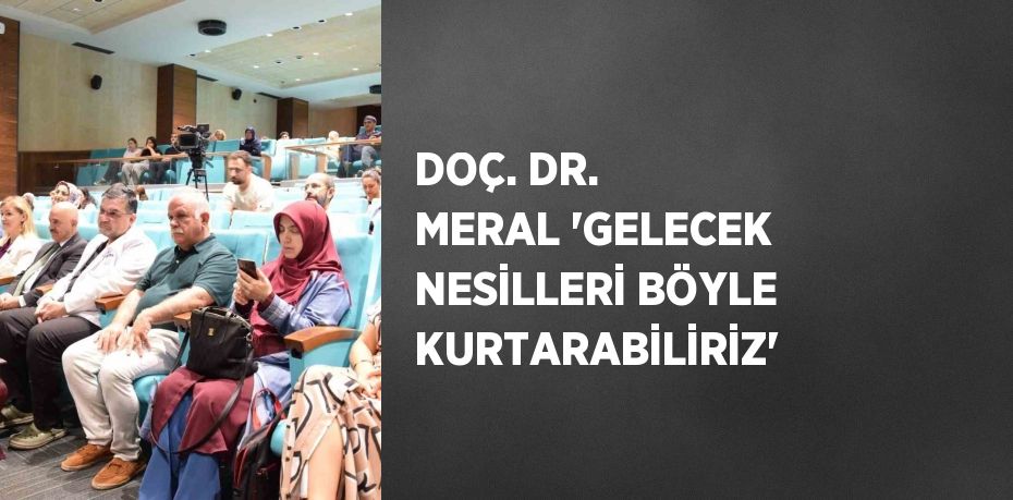 DOÇ. DR. MERAL 'GELECEK NESİLLERİ BÖYLE KURTARABİLİRİZ'