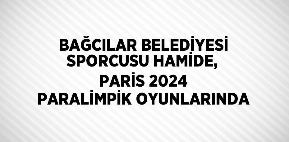 BAĞCILAR BELEDİYESİ SPORCUSU HAMİDE, PARİS 2024 PARALİMPİK OYUNLARINDA