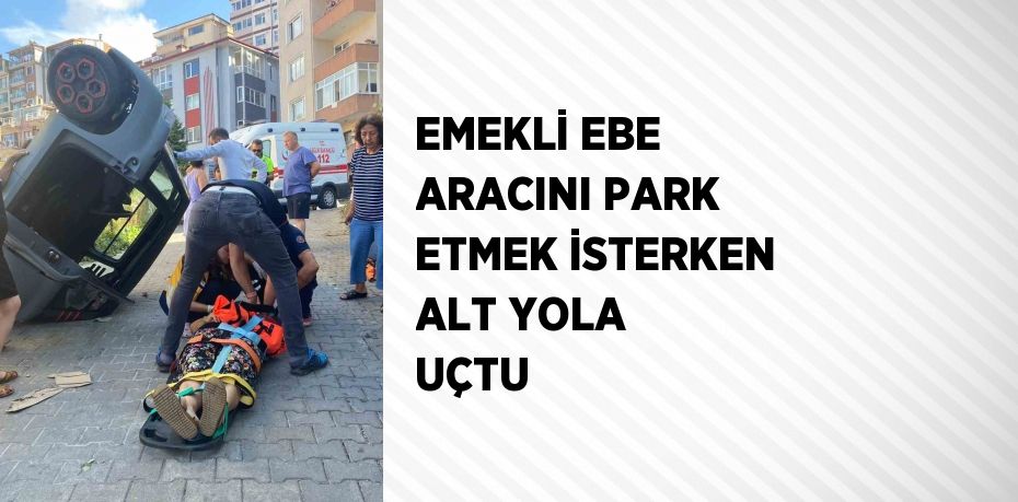 EMEKLİ EBE ARACINI PARK ETMEK İSTERKEN ALT YOLA UÇTU