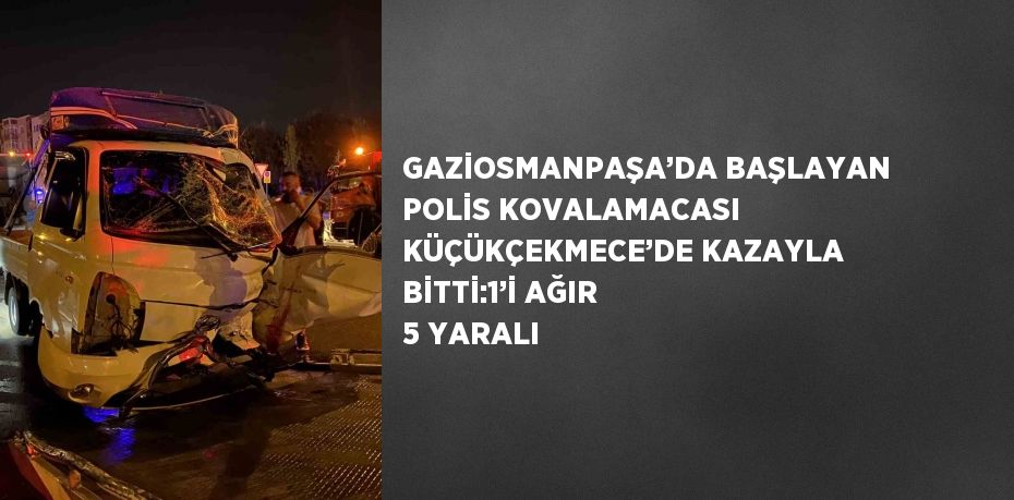 GAZİOSMANPAŞA’DA BAŞLAYAN POLİS KOVALAMACASI KÜÇÜKÇEKMECE’DE KAZAYLA BİTTİ:1’İ AĞIR 5 YARALI