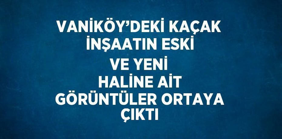 VANİKÖY’DEKİ KAÇAK İNŞAATIN ESKİ VE YENİ HALİNE AİT GÖRÜNTÜLER ORTAYA ÇIKTI