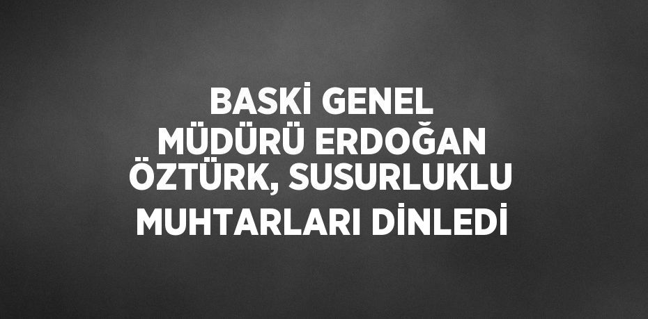 BASKİ GENEL MÜDÜRÜ ERDOĞAN ÖZTÜRK, SUSURLUKLU MUHTARLARI DİNLEDİ