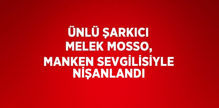 ÜNLÜ ŞARKICI MELEK MOSSO, MANKEN SEVGİLİSİYLE NİŞANLANDI