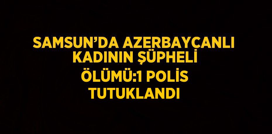 SAMSUN’DA AZERBAYCANLI KADININ ŞÜPHELİ ÖLÜMÜ:1 POLİS TUTUKLANDI