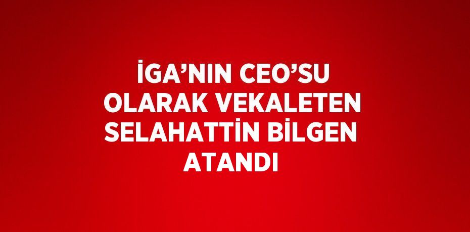 İGA’NIN CEO’SU OLARAK VEKALETEN SELAHATTİN BİLGEN ATANDI