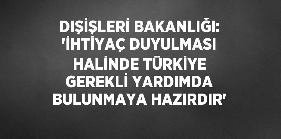 DIŞİŞLERİ BAKANLIĞI: 'İHTİYAÇ DUYULMASI HALİNDE TÜRKİYE GEREKLİ YARDIMDA BULUNMAYA HAZIRDIR'