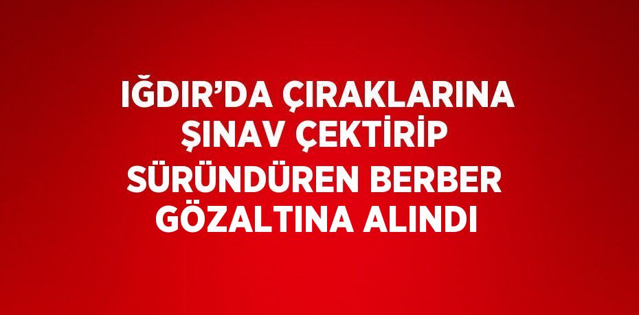 IĞDIR’DA ÇIRAKLARINA ŞINAV ÇEKTİRİP SÜRÜNDÜREN BERBER GÖZALTINA ALINDI