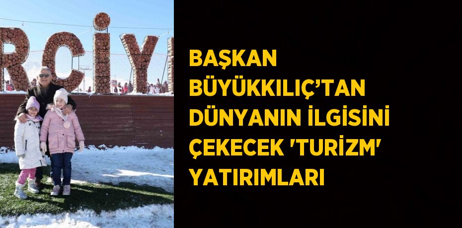 BAŞKAN BÜYÜKKILIÇ’TAN DÜNYANIN İLGİSİNİ ÇEKECEK 'TURİZM' YATIRIMLARI