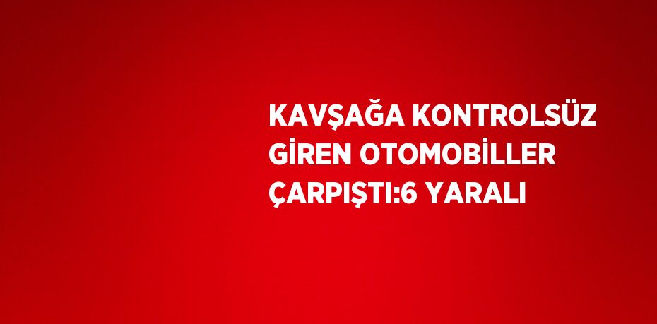 KAVŞAĞA KONTROLSÜZ GİREN OTOMOBİLLER ÇARPIŞTI:6 YARALI