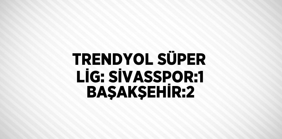 TRENDYOL SÜPER LİG: SİVASSPOR:1  BAŞAKŞEHİR:2