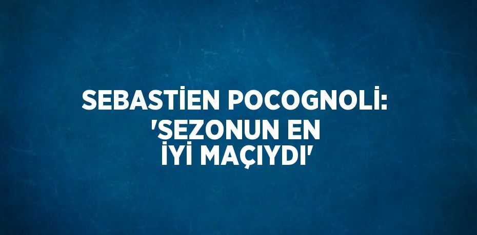 SEBASTİEN POCOGNOLİ: 'SEZONUN EN İYİ MAÇIYDI'