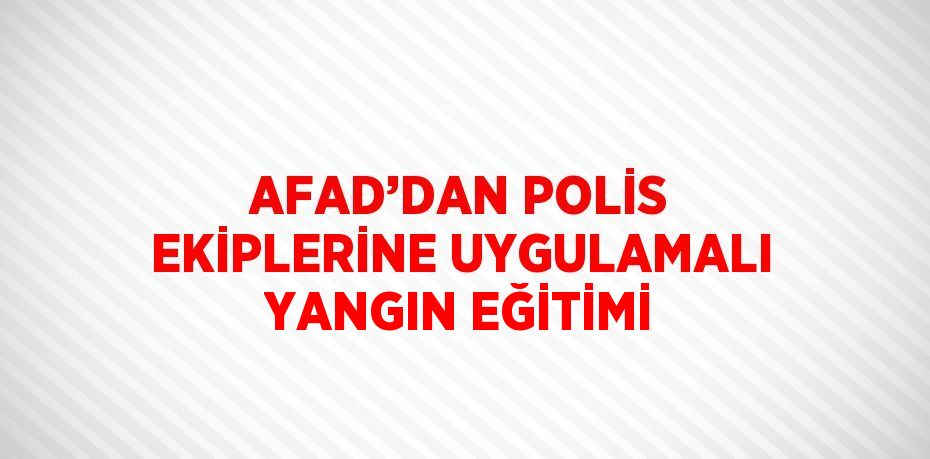 AFAD’DAN POLİS EKİPLERİNE UYGULAMALI YANGIN EĞİTİMİ