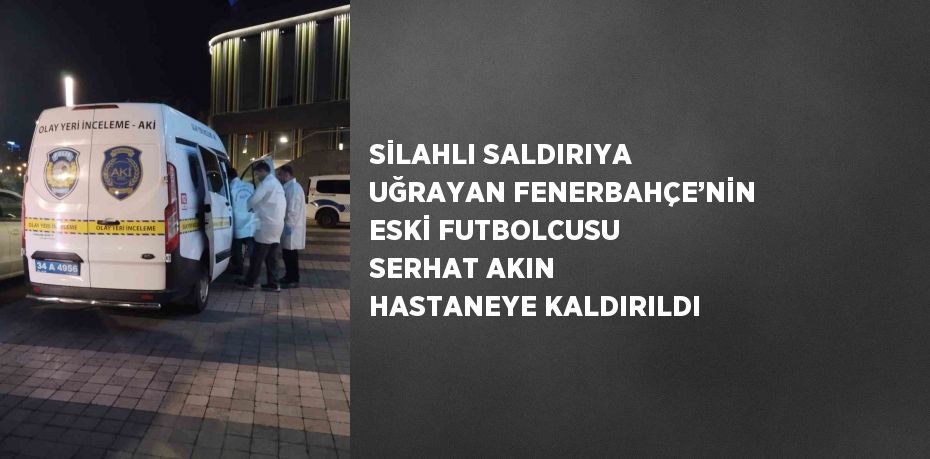 SİLAHLI SALDIRIYA UĞRAYAN FENERBAHÇE’NİN ESKİ FUTBOLCUSU SERHAT AKIN HASTANEYE KALDIRILDI