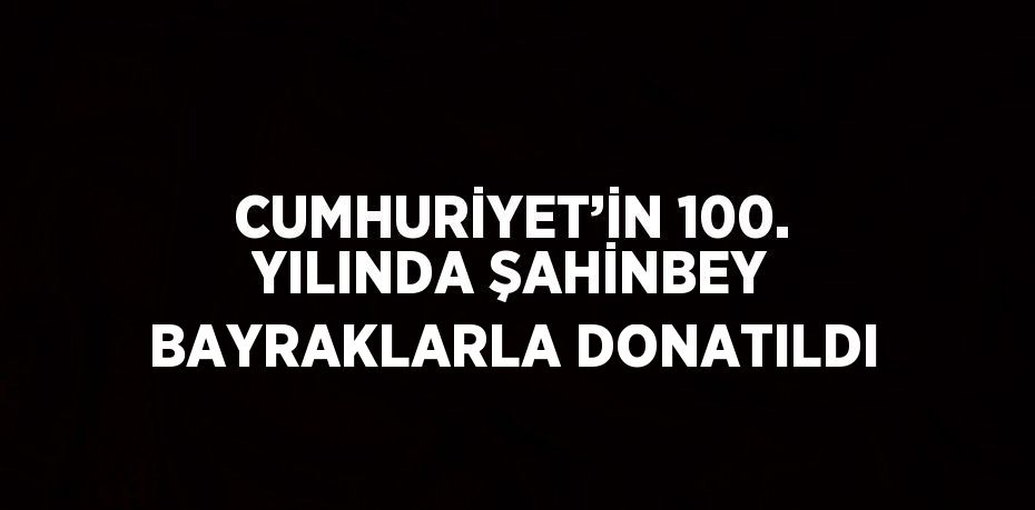 CUMHURİYET’İN 100. YILINDA ŞAHİNBEY BAYRAKLARLA DONATILDI