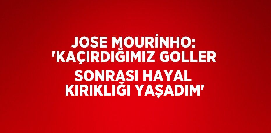 JOSE MOURİNHO: 'KAÇIRDIĞIMIZ GOLLER SONRASI HAYAL KIRIKLIĞI YAŞADIM'