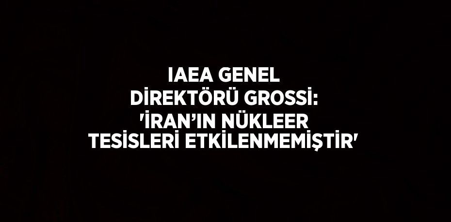 IAEA GENEL DİREKTÖRÜ GROSSİ: 'İRAN’IN NÜKLEER TESİSLERİ ETKİLENMEMİŞTİR'