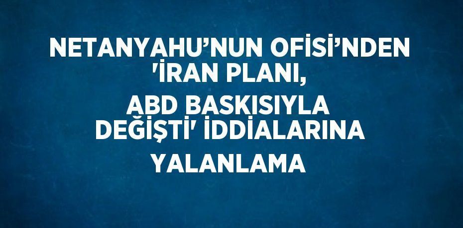 NETANYAHU’NUN OFİSİ’NDEN 'İRAN PLANI, ABD BASKISIYLA DEĞİŞTİ' İDDİALARINA YALANLAMA