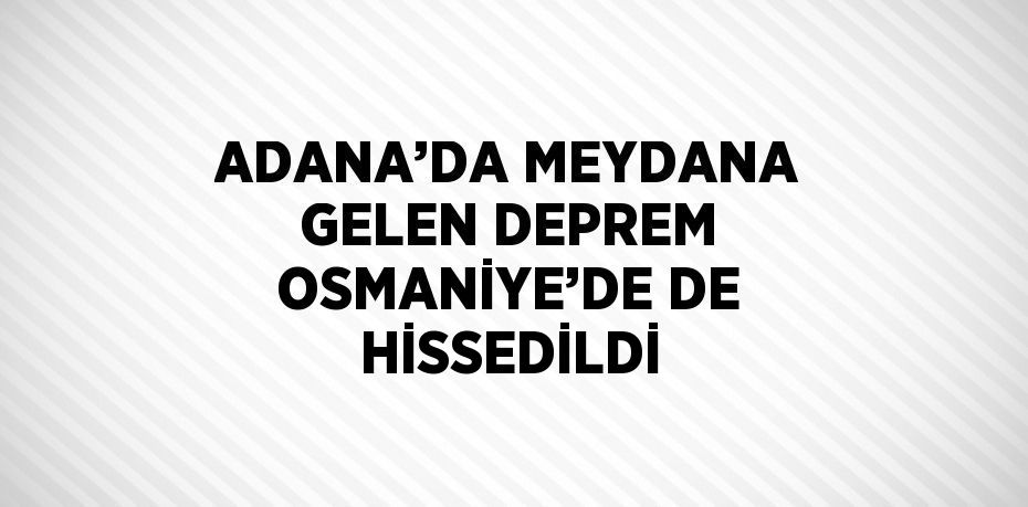 ADANA’DA MEYDANA GELEN DEPREM OSMANİYE’DE DE HİSSEDİLDİ