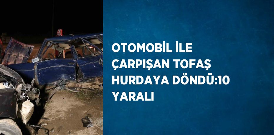 OTOMOBİL İLE ÇARPIŞAN TOFAŞ HURDAYA DÖNDÜ:10 YARALI