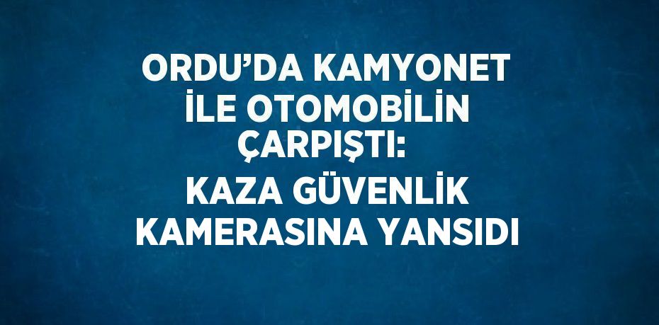 ORDU’DA KAMYONET İLE OTOMOBİLİN ÇARPIŞTI:  KAZA GÜVENLİK KAMERASINA YANSIDI