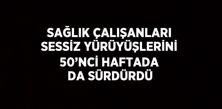 SAĞLIK ÇALIŞANLARI SESSİZ YÜRÜYÜŞLERİNİ 50’NCİ HAFTADA DA SÜRDÜRDÜ