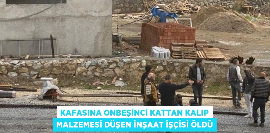 KAFASINA ONBEŞİNCİ KATTAN KALIP MALZEMESİ DÜŞEN İNŞAAT İŞÇİSİ ÖLDÜ