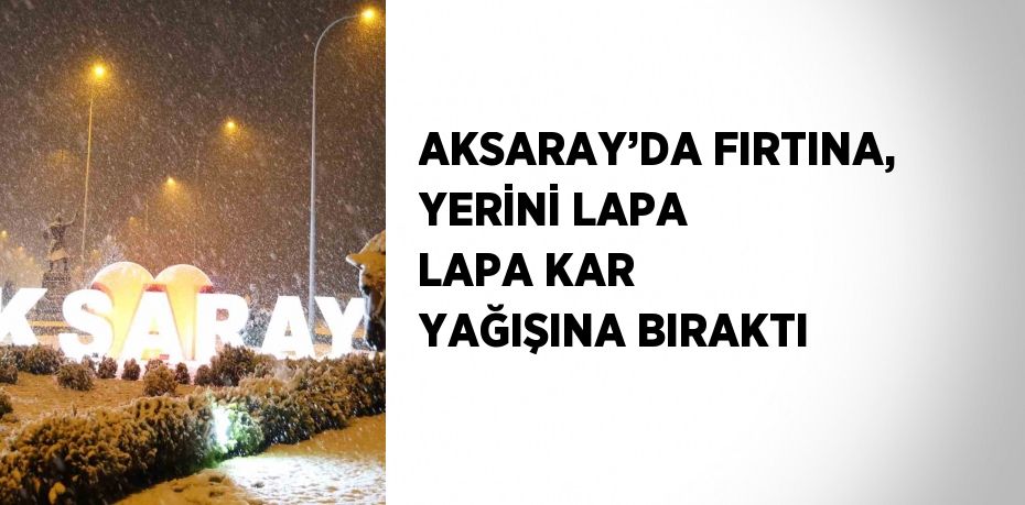 AKSARAY’DA FIRTINA, YERİNİ LAPA LAPA KAR YAĞIŞINA BIRAKTI