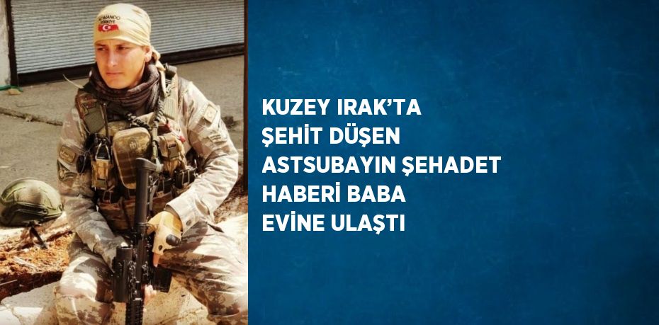 KUZEY IRAK’TA ŞEHİT DÜŞEN ASTSUBAYIN ŞEHADET HABERİ BABA EVİNE ULAŞTI