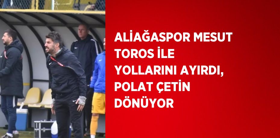 ALİAĞASPOR MESUT TOROS İLE YOLLARINI AYIRDI, POLAT ÇETİN DÖNÜYOR