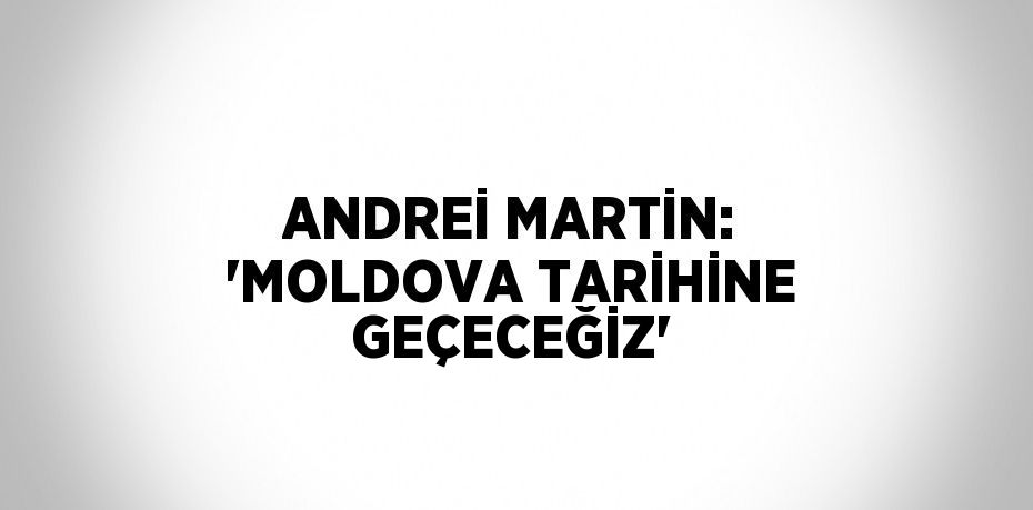 ANDREİ MARTİN: 'MOLDOVA TARİHİNE GEÇECEĞİZ'