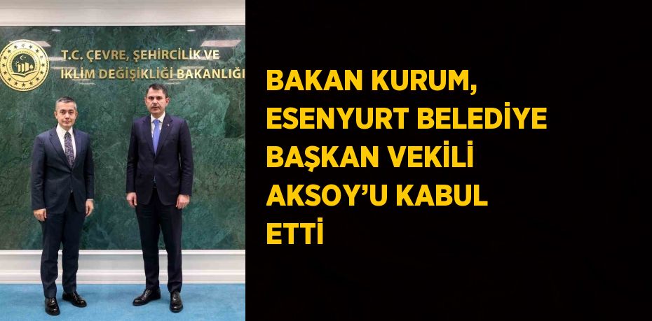 BAKAN KURUM, ESENYURT BELEDİYE BAŞKAN VEKİLİ AKSOY’U KABUL ETTİ