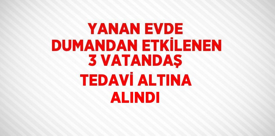 YANAN EVDE DUMANDAN ETKİLENEN 3 VATANDAŞ TEDAVİ ALTINA ALINDI