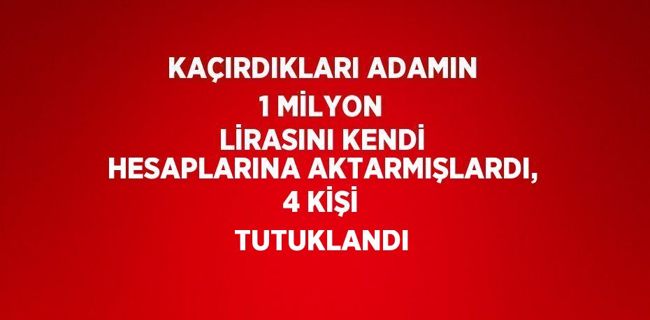 KAÇIRDIKLARI ADAMIN 1 MİLYON LİRASINI KENDİ HESAPLARINA AKTARMIŞLARDI, 4 KİŞİ TUTUKLANDI