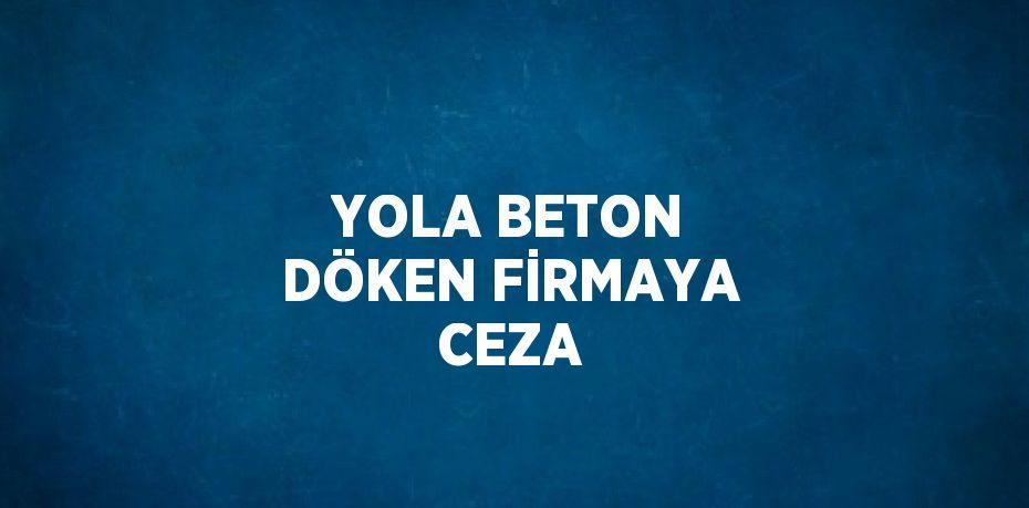 YOLA BETON DÖKEN FİRMAYA CEZA