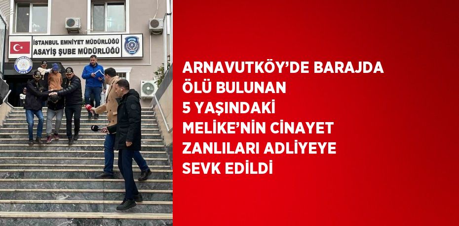 ARNAVUTKÖY’DE BARAJDA ÖLÜ BULUNAN 5 YAŞINDAKİ MELİKE’NİN CİNAYET ZANLILARI ADLİYEYE SEVK EDİLDİ