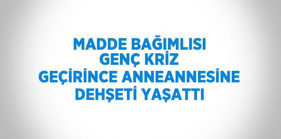 MADDE BAĞIMLISI GENÇ KRİZ GEÇİRİNCE ANNEANNESİNE DEHŞETİ YAŞATTI