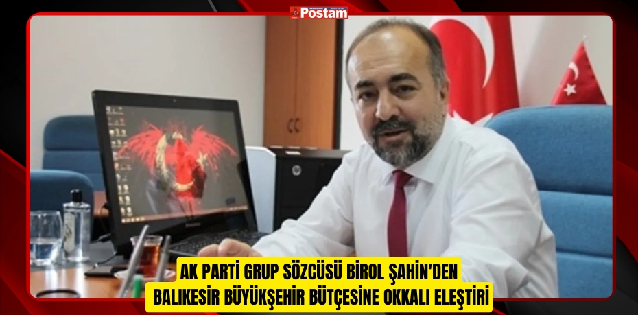 AK PARTİ GRUP SÖZCÜSÜ BİROL ŞAHİN'DEN BALIKESİR BÜYÜKŞEHİR BÜTÇESİNE OKKALI ELEŞTİRİ