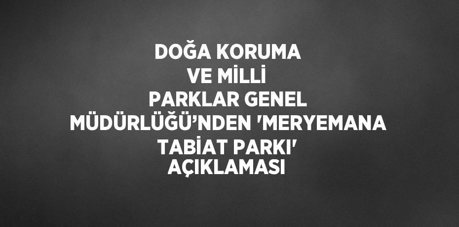 DOĞA KORUMA VE MİLLİ PARKLAR GENEL MÜDÜRLÜĞÜ’NDEN 'MERYEMANA TABİAT PARKI' AÇIKLAMASI