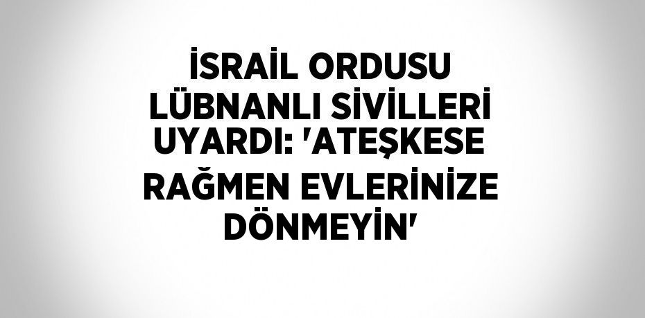 İSRAİL ORDUSU LÜBNANLI SİVİLLERİ UYARDI: 'ATEŞKESE RAĞMEN EVLERİNİZE DÖNMEYİN'