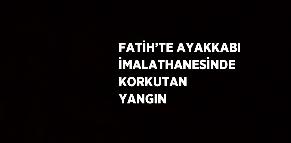 FATİH’TE AYAKKABI İMALATHANESİNDE KORKUTAN YANGIN