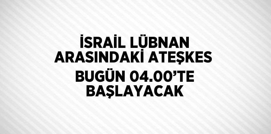 İSRAİL LÜBNAN ARASINDAKİ ATEŞKES BUGÜN 04.00’TE BAŞLAYACAK