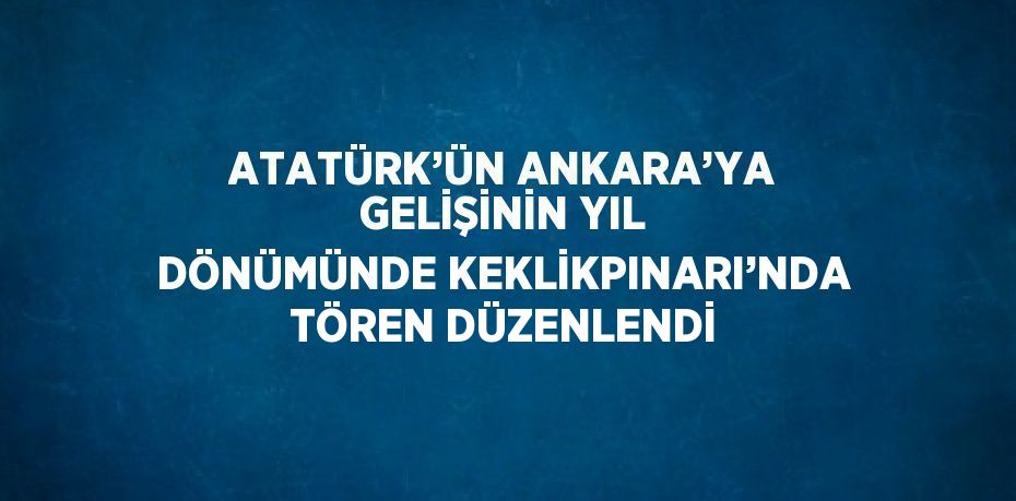 ATATÜRK’ÜN ANKARA’YA GELİŞİNİN YIL DÖNÜMÜNDE KEKLİKPINARI’NDA TÖREN DÜZENLENDİ