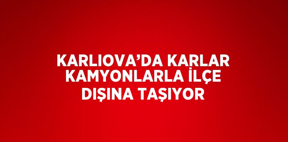 KARLIOVA’DA KARLAR KAMYONLARLA İLÇE DIŞINA TAŞIYOR