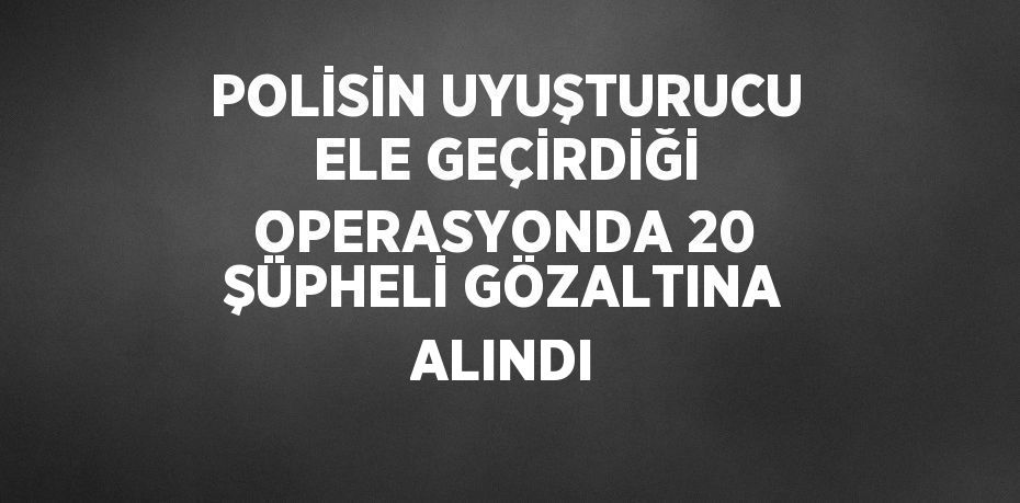 POLİSİN UYUŞTURUCU ELE GEÇİRDİĞİ OPERASYONDA 20 ŞÜPHELİ GÖZALTINA ALINDI