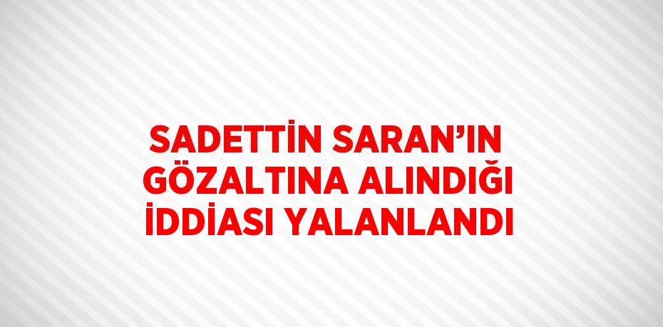 SADETTİN SARAN’IN GÖZALTINA ALINDIĞI İDDİASI YALANLANDI