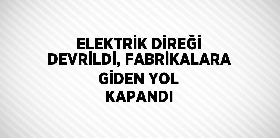 ELEKTRİK DİREĞİ DEVRİLDİ, FABRİKALARA GİDEN YOL KAPANDI