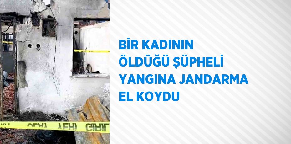 BİR KADININ ÖLDÜĞÜ ŞÜPHELİ YANGINA JANDARMA EL KOYDU