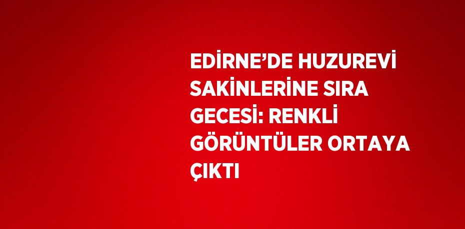 EDİRNE’DE HUZUREVİ SAKİNLERİNE SIRA GECESİ: RENKLİ GÖRÜNTÜLER ORTAYA ÇIKTI