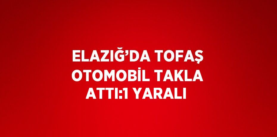 ELAZIĞ’DA TOFAŞ OTOMOBİL TAKLA ATTI:1 YARALI