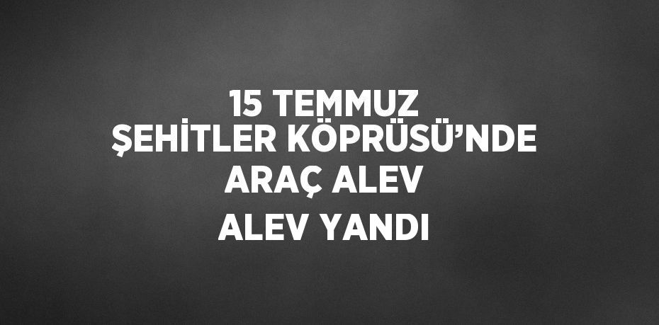 15 TEMMUZ ŞEHİTLER KÖPRÜSÜ’NDE ARAÇ ALEV ALEV YANDI